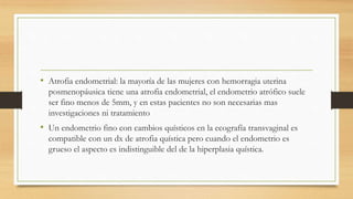• Atrofia endometrial: la mayoría de las mujeres con hemorragia uterina
posmenopáusica tiene una atrofia endometrial, el endometrio atrófico suele
ser fino menos de 5mm, y en estas pacientes no son necesarias mas
investigaciones ni tratamiento
• Un endometrio fino con cambios quísticos en la ecografía transvaginal es
compatible con un dx de atrofia quística pero cuando el endometrio es
grueso el aspecto es indistinguible del de la hiperplasia quística.
 