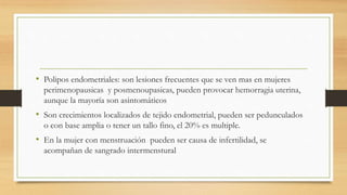 • Polipos endometriales: son lesiones frecuentes que se ven mas en mujeres
perimenopausicas y posmenoupasicas, pueden provocar hemorragia uterina,
aunque la mayoría son asintomáticos
• Son crecimientos localizados de tejido endometrial, pueden ser pedunculados
o con base amplia o tener un tallo fino, el 20% es multiple.
• En la mujer con menstruación pueden ser causa de infertilidad, se
acompañan de sangrado intermenstural
 