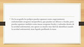 • En la ecografía los polipos pueden aparecer como engrosamiento
endometriales ecogenos inespecíficos, que pueden ser difusos o focales, pero
pueden aparecer también como masas ecogenas focales y redondas dentro de
la cavidad endometrial, este apecto es mucho mas fácil de identificar cuando
la cavidad endometrial, tiene liquido perfilando la masa
 