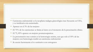 • Carcinoma endometrial: es la neoplasia maligna ginecológica mas frecuente en USA,
y su incidencia esta aumentado.
• Aparece en el 3% de las mujeres
• El 75% de los carcinomas se limita al útero en el momento de la presentación clínica
• El 75, 85% aparece en mujeres posmenoupasicas.
• La presentación mas común es la hemorragia uterina, aun que solo el 10% de las
mujeres con hemorragia tendrá un carcinoma endometrial.
• Se asocia fuertemente al tx sustitutivo con estrogenos
 