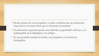 • Desde el punto de vista ecográfico, se debe considerar que un endometrio
engrosado es un cáncer hasta que se demuestre lo contrario.
• El endometrio engrosado puede estar definido, ecogenicidad uniforme y ser
indistinguible de la hiperplasia y los pólipos
• Es mas probable cuando los bordes son irregulares y la ecotextura
heterogénea.
 