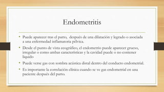 Endometritis
• Puede aparecer tras el parto, después de una dilatación y legrado o asociada
a una enfermedad inflamatoria pélvica.
• Desde el punto de vista ecográfico, el endometrio puede aparecer grueso,
irregular o como ambas características y la cavidad puede o no contener
liquido
• Puede verse gas con sombra acústica distal dentro del conducto endometrial.
• Es importante la correlación clínica cuando se ve gas endometrial en una
paciente después del parto.
 