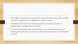• Los polipos cervicales son una causa frecuente de hemorragia vinal y pueden
verse por ecografía, pero el diagnostico suele ser clínico.
• Alrededor del 8% de los leiomiomas aparecen el ecuello, pueden ser
pedunculados y prolapsar por la vagina.
• La estenosis cervical puede ser secundaria a una radioterapia previa, una
biopsia previa del cono, una atrofia cervical posmenoupasica o un carcinoma
cervical.
 