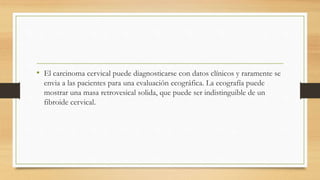 • El carcinoma cervical puede diagnosticarse con datos clínicos y raramente se
envia a las pacientes para una evaluación ecográfica. La ecografía puede
mostrar una masa retrovesical solida, que puede ser indistinguible de un
fibroide cervical.
 