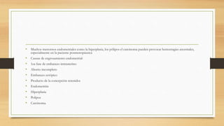• Muchos trastornos endometriales como la hiperplasia, los pólipos el carcinoma pueden provocar hemorragias anormales,
especialmente en la paciente posmenopáusica
• Causas de engrosamiento endometrial:
• 1ea fase de embarazo intrauterino
• Aborto incompleto
• Embarazo ectópico
• Producto de la concepción retenidos
• Endometritis
• Hiperplasia
• Polipos
• Carcinoma.
 
