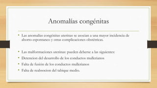 Anomalías congénitas
• Las anomalías congénitas uterinas se asocian a una mayor incidencia de
aborto espontaneo y otras complicaciones obstétricas.
• Las malformaciones uterinas: pueden deberse a las siguientes:
• Detencion del desarrollo de los conductos mullerianos
• Falta de fusión de los conductos mullerianos
• Falta de reabsocion del tabique medio.
 