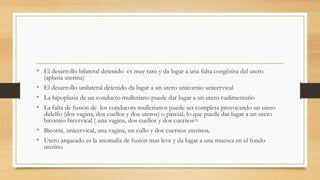 • El desarrollo bilateral detenido es muy raro y da lugar a una falta congénita del utero
(aplasia uterina)
• El desarrollo unilateral detenido da lugar a un utero unicornio unicervical
• La hipoplasia de un conducto mulleriano puede dar lugar a un utero rudimentario
• La falta de fusión de los conducots mullerianos puede ser completa provocando un utero
didelfo (dos vagina, dos cuellos y dos uteros) o parcial, lo que puede dar lugar a un utero
bicornio bicervical ( una vagina, dos cuellos y dos cuernos=
• Bicorni, unicervical, una vagina, un cullo y dos cuernos uterinos.
• Utero arqueado es la anomalía de fusión mas leve y da lugar a una muesca en el fondo
uterino
 