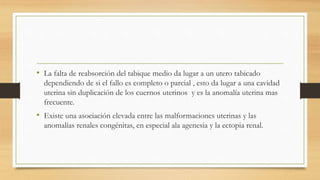 • La falta de reabsorción del tabique medio da lugar a un utero tabicado
dependiendo de si el fallo es completo o parcial , esto da lugar a una cavidad
uterina sin duplicación de los cuernos uterinos y es la anomalía uterina mas
frecuente.
• Existe una asociación elevada entre las malformaciones uterinas y las
anomalías renales congénitas, en especial ala agenesia y la ectopia renal.
 