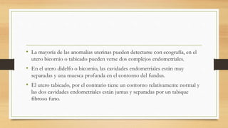 • La mayoría de las anomalías uterinas pueden detectarse con ecografía, en el
utero bicornio o tabicado pueden verse dos complejos endometriales.
• En el utero didelfo o bicornio, las cavidades endometriales están muy
separadas y una muesca profunda en el contorno del fundus.
• El utero tabicado, por el contrario tiene un contorno relativamente normal y
las dos cavidades endometriales están juntas y separadas por un tabique
fibroso funo.
 