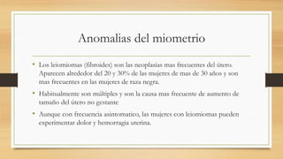 Anomalias del miometrio
• Los leiomiomas (fibroides) son las neoplasias mas frecuentes del útero.
Aparecen alrededor del 20 y 30% de las mujeres de mas de 30 años y son
mas frecuentes en las mujeres de raza negra.
• Habitualmente son múltiples y son la causa mas frecuente de aumento de
tamaño del útero no gestante
• Aunque con frecuencia asintomatico, las mujeres con leiomiomas pueden
experimentar dolor y hemorragia uterina.
 