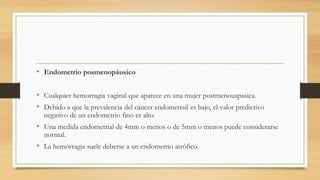 • Endometrio posmenopáusico
• Cualquier hemorragia vaginal que aparece en una mujer postmenouspasica.
• Debido a que la prevalencia del cáncer endometrail es bajo, el valor predictivo
negativo de un endometrio fino es alto.
• Una medida endometrial de 4mm o menos o de 5mm o menos puede considerarse
normal.
• La hemorragia suele deberse a un endometrio atrófico.
 