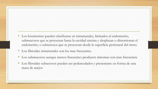 • Los leiomiomas pueden clasificarse en intramurales, limitados al endometrio,
submucosos que se proyectan hasta la cavidad uterina y desplazan o distorsionan el
endometrio, o subserosos que se proyectan desde la superficie peritoneal del útero.
• Los fibroides intramurales son los mas frecuentes.
• Los submucosos aunque menos frecuentes producen síntomas con mas frecuencia
• Los fibroides subserosos pueden ser pedunculados y presentarse en forma de una
masa de anejos
 