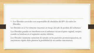 • Los fibroides cervicales son responsables de alrededor del 89% de todos los
fibroides.
los fibroides en el 1er trimestre muestran un riesgo elevado de perdida del embarazo
Los fibroides grandes no interfieren con el embarazo ni con el parto vaginal, excepto
cuando se localizan en el segmento uterino inferior,
Los fibroides raramente aumentan de tamaño en las pacientes posmenoupausicas, un
crecimiento rápido debe plantear la posibilidad de un cambio sarcomatoso.
 