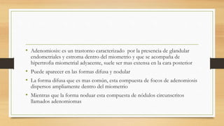 • Adenomiosis: es un trastorno caracterizado por la presencia de glandular
endometriales y estroma dentro del miometrio y que se acompaña de
hipertrofia miometrial adyacente, suele ser mas extensa en la cara posterior
• Puede aparecer en las formas difusa y nodular
• La forma difusa que es mas común, esta compuesta de focos de adenomiosis
dispersos ampliamente dentro del miometrio
• Mientras que la forma noduar esta compuesta de nódulos circunscritos
llamados adenomiomas
 