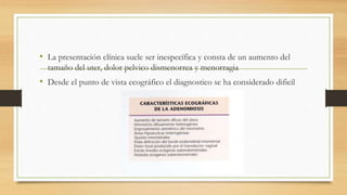 • La presentación clínica suele ser inespecífica y consta de un aumento del
tamaño del uter, dolor pelvico dismenorrea y menorragia
• Desde el punto de vista ecográfico el diagnostico se ha considerado dificil
 