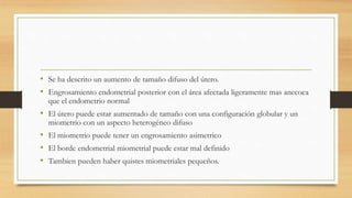 • Se ha descrito un aumento de tamaño difuso del útero.
• Engrosamiento endometrial posterior con el área afectada ligeramente mas anecoca
que el endometrio normal
• El útero puede estar aumentado de tamaño con una configuración globular y un
miometrio con un aspecto heterogéneo difuso
• El miometrio puede tener un engrosamiento asimetrico
• El borde endometrial miometrial puede estar mal definido
• Tambien pueden haber quistes miometriales pequeños.
 