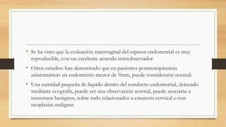 • Se ha visto que la evaluación transvaginal del espesor endometrial es muy
reproducible, con un excelente acuerdo interobservador
• Otros estudios han demostrado que en pacientes posmenopáusicas
asintomáticas un endometrio menor de 9mm, puede considerarse normal.
• Una cantidad pequeña de liquido dentro del conducto endometrial, detecado
mediante ecografía, puede ser una observación normal, puede asociarse a
trastornos benignos, sobre todo relacionados a estenosis cervical o con
neoplasias malignas
 
