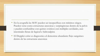 • En la ecografía las MAV pueden ser inespecíficas con mínimos singos.
Pueden verse como estructuras anecoicas y serpinginosas dentro de la pelvis
y pueden confundirse con quistes ováricos con múltiples cavidades, asas
intestinales llenas de liquiod e hidrosalpinx
• El Doppler color es diagnostico al demostras abundante flujo sanguíneo
dentro de las estructuras anecoicas
 