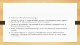 • Hidrometrocolpos y hematometrocolpos:
• La obstruccion de la via genital provoca la acumulación de secreciones, sangre o ambos
dependiendo de la localización del grado de la obstruccion.
• Antes de la menstruación: la acumulación de secreciones en la vagina y en el útero se
denomina hidrometrocolpos.
• Tras la menstruación el hematometrocolpos se debe a la presencia de sangre menstrual
retenida.
• La obstruccion puede ser congenita y lo mas frecuente es que se deba a un himen
imperforado, otras causas son el tabique vaginal, la atresia vaginal o un cuerno uterino
rudimentario.
 