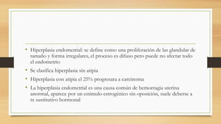• Hiperplasia endometrial: se define como una proliferación de las glandular de
tamaño y forma irregulares, el proceso es difuso pero puede no afectar todo
el endometrio
• Se clasifica hiperplasia sin atipia
• Hiperplasia con atipia el 25% progresara a carcinoma
• La hiperplasia endometrial es una causa común de hemorragia uterina
anormal, aparece por un estimulo estrogénico sin oposición, suele deberse a
tx sustitutivo hormonal
 