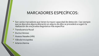 MARCADORES ESPECÍFICOS:
• Son varios marcadores que tienen la mayor capacidad de detección. Casi siempre
que se descubra alguna alteración en alguno de ellos se procederá a sugerir la
realización de una prueba diagnóstica más específica
• Translucencia Nucal
• DuctusVenoso
• Huesos Nasales (HN)
• Válvula tricúspidea
• Arteria Uterina
 