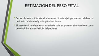 ESTIMACION DEL PESO FETAL
• Se lo obtiene midiendo el diametro biparietal,el perimetro cefalico, el
perimetro abdominal y la longitud del femur
• El peso fetal no debe estar calculado solo en gramos, sino también como
percentil, basado en la FUM del paciente
 
