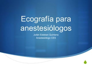 Ecografía para
anestesiólogos
   Julián Esteban Quintana
     Anestesiólogo CES




                             S
 