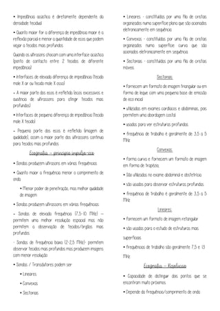 • Impedância acústica é diretamente dependente da
densidade tecidual
• Quanto maior for a diferença de impedância maior é a
reflexão parcial e menor a quantidade de ecos que podem
viajar a tecidos mais profundos
Quando os ultrasons chocam com uma interface acústica
(ponto de contacto entre 2 tecidos de diferente
impedância):
• Interfaces de elevada diferença de impedância (tecido
mole X ar ou tecido mole X osso)
- A maior parte dos ecos é refletida (ecos excessivos e
ausência de ultrassons para atingir tecidos mais
profundos)
• Interfaces de pequena diferença de impedância (tecido
mole X tecido)
- Pequena parte dos ecos é refletida (imagem de
qualidade), assim a maior parte dos ultrassons continua
para tecidos mais profundos
–
• Sondas produzem ultrasons em várias frequências
• Quanto maior a frequência menor o comprimento de
onda
• Menor poder de penetração, mas melhor qualidade
de imagem
• Sondas produzem ultrassons em várias frequências:
- Sondas de elevada frequência (7,5-10 MHz) –
permitem uma melhor resolução espacial mas não
permitem a observação de tecidos/órgãos mais
profundos
- Sondas de frequência baixa (2-2,5 MHz)- permitem
observar tecidos mais profundos mas produzem imagens
com menor resolução
• Sondas / Transdutores podem ser:
• Lineares
• Convexas
• Sectoriais
• Lineares - constituídas por uma fila de cristais
organizados numa superfície plana que são acionados
eletronicamente em sequência
• Convexas - constituídas por uma fila de cristais
organizados numa superfície curva que são
acionados eletronicamente em sequência
• Sectoriais - constituídas por uma fila de cristais
móveis
Sectoriais:
• fornecem um formato de imagem triangular ou em
forma de leque com uma pequena base de emissão
de eco inicial.
• utilizadas em exames cardíacos e abdominais, pois
permitem uma abordagem costal.
• usadas para ver estruturas profundas.
• frequência de trabalho é geralmente de 3,5 a 5
MHz
Convexas:
• forma curva e fornecem um formato de imagem
em forma de trapézio;
• São utilizadas no exame abdominal e obstetrícia.
• são usados para observar estruturas profundas.
• frequência de trabalho é geralmente de 3,5 a 5
MHz
Lineares:
• fornecem um formato de imagem retangular
• são usadas para o estudo de estruturas mais
superficiais
• frequências de trabalho são geralmente 7,5 e 13
MHz
–
• Capacidade de distinguir dois pontos que se
encontram muito próximos
• Depende da frequência/comprimento de onda
 