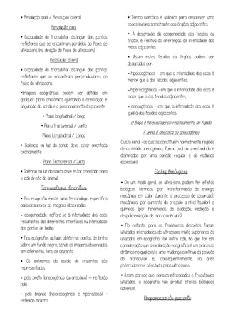 • Resolução axial / Resolução lateral
Resolução axial
• Capacidade do transdutor distinguir dois pontos
refletores que se encontram paralelos ao feixe de
ultrassons (na direção do feixe de ultrassom)
Resolução lateral
• Capacidade do transdutor distinguir dois pontos
refletores que se encontram perpendiculares ao
feixe de ultrassons
•Imagens ecográficas podem ser obtidas em
qualquer plano anatómico ajustando a orientação e
angulação da sonda e o posicionamento do paciente:
• Plano longitudinal / longo
• Plano transversal / curto
Plano Longitudinal / Longo
• Saliência ou luz da sonda deve estar orientada
cranialmente
Plano Transversal /Curto
• Saliência ou luz da sonda deve estar orientada para
o lado direito do animal
• Em ecografia existe uma terminologia específica
para descrever as imagens observadas:
- ecogenicidade: refere-se à intensidade dos ecos
resultantes das diferentes interfaces ou intensidade
dos pontos de brilho.
• Nos ecógrafos actuais obtêm-se pontos de brilho
sobre um fundo negro, sendo as imagens observadas
em diferentes tons de cinzento.
• Os extremos da escala de cinzentos são
representados:
- pelo preto (anecogénico ou anecóico) – reflexão
nula
- pelo branco (hiperecogénico e hiperecóico) -
reflexão máxima.
• Termo isoecóico é utilizado para descrever uma
ecoestrutura semelhante aos órgãos adjacentes
• A designação da ecogenicidade dos tecidos ou
órgãos é relativa às diferenças de intensidade dos
meios adjacentes
• Assim estes tecidos ou órgãos podem ser
designados por:
- hipoecogénicos - em que a intensidade dos ecos é
menor que a dos tecidos adjacentes;
- hiperecogénicos - em que a intensidade dos ecos é
maior que a dos tecidos adjacentes;
- isoecogénicos - em que a intensidade dos ecos é
igual à dos tecidos adjacentes.
O Baço é hiperecogénco relativamente ao fígado
A urina é anecoíca ou anecogénica
Quisto renal - os quistos constituem normalmente regiões
de conteúdo anecogénico, forma oval ou arredondada e
delimitadas por uma parede regular e de reduzida
espessura
• De um modo geral, os ultra-sons podem ter efeitos
biológicos térmicos (por transformação de energia
mecânica em calor durante o processo de absorção),
mecânicos (por aumento da pressão a nível tissular) e
químicos (por fenómenos de oxidação, redução e
despolimerização de macromoléculas).
• No entanto, para os fenómenos descritos foram
utilizadas intensidades de ultrassons muito superiores às
utilizadas em ecografia. Por outro lado, há que ter em
consideração que a exploração ecográfica é um processo
dinâmico no qual existe uma mudança contínua da posição
do transdutor e, consequentemente, da área
potencialmente afectada pelos ultrassons.
• Assim, parece que, para as intensidades e frequências
utilizadas, a ecografia não produz efeitos biológicos
adversos.
 