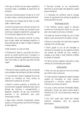 • Para que se obtenha uma boa imagem ecográfica é
necessário reduzir a possibilidade de aparecimento de
artefactos
• ideal seria o animal permanecer em jejum de 12 a 24h
de modo a reduzir a existência de gás gastrointestinal
• permanecer com a bexiga cheia de modo a se poder
avaliar o abdómen caudal
• Se forem necessários fazer contrastes não devem ser
usados os contrastes baritados que não deixam passar
os ultrassons, bloqueiam completamente a passagem dos
US. Os contrastes iodados não têm este efeito
• Geralmente, não é necessário anestesiar os animais
para se poder realizar uma exploração ecográfica e a
única preparação que se requer é tosquiar a região que
se deseja explorar.
• Pode humedecer-se a pele com álcool
• Posteriormente, aplica-se o gel acústico de forma a
permitir um contacto perfeito entre o transdutor e a
pele do animal, minimizando a quantidade de ar que possa
existir entre ambas as superfícies para obter uma boa
imagem.
• Alteração da imagem ecográfica que não corresponde
a uma verdadeira representação da estrutura examinada
• A sua ocorrência é devido à visualização de ecos que
retornam ao transdutor de forma errónea ou
simplesmente à ausência do seu retorno
• Durante os exames ecográficos os artefactos são
constantemente visualizados, dificultando muitas vezes a
distinção das estruturas e consequentemente o
diagnóstico ecográfico, daí que seja extremamente
importante o seu conhecimento para evitar
interpretações erradas.
• Alguns destes artefactos (reverberação, sombras
acústicas e reforço posterior), são fonte de informações
de valor diagnóstico.
• Necessário proceder ao seu reconhecimento,
determinar se possuem algum valor diagnóstico e quando
possível minimizá-los
• A minimização dos artefactos pode-se conseguir
através do reajustamento dos controlos do aparelho ou
do direccionamento da sonda.
Reverberação acústica
• Este fenómeno acontece quando os ultrassons
encontram um tecido altamente refletor (ex. osso, pele,
gás) e são enviados de volta para o transdutor
• Da sonda são novamente emitidos ecos até ao tecido
original e, assim sucessivamente até esgotar a energia
• Observa-se uma imagem com várias linhas ecogénicas
separadas entre intervalos iguais
• Ocorre quando os ecos de alta intensidade ao
retornarem ao transdutor ou a uma superfície refletora
mais proximal são refletidos por estes, voltando a
propagar-se aos tecidos e sendo finalmente refletidos
em direção ao transdutor
• O número de linhas ecogénicas representa as várias
reflexões dos US detectadas pelo ecógrafo
Sombra acústica
• Áreas sem ecos que aparecem atrás de estruturas
que refletem todos os ultrassons.
• A sombra acústica é originada pela redução ou bloqueio
completo da transmissão de feixes acústicos,
posteriormente a interfaces acústicas altamente
reflectoras ou estrutura atenuantes
• Os ossos e outras estruturas mineralizadas (cálculos,
calcificações), formam uma sombra acústica devido à
reflexão de 20 a 30% dos US absorvendo a maioria dos
restantes
• Este facto resulta numa sombra bem definida,
totalmente anecogénica, atrás da superfície
hiperecogénica
Sombra acústica lateral
 