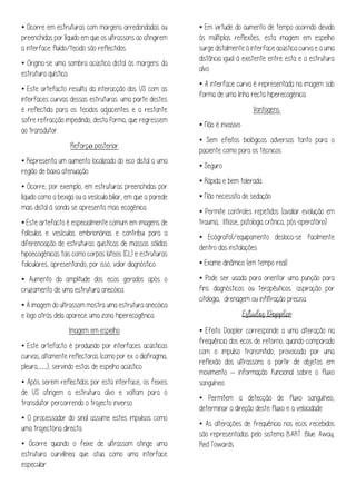 • Ocorre em estruturas com margens arredondadas ou
preenchidas por líquido em que os ultrassons ao atingirem
a interface fluído/tecido são reflectidos.
• Origina-se uma sombra acústica distal às margens da
estrutura quística
• Este artefacto resulta da interacção dos US com as
interfaces curvas dessas estruturas: uma parte destes
é reflectida para os tecidos adjacentes e a restante
sofre refracção impedindo, desta forma, que regressem
ao transdutor.
Reforço posterior
• Representa um aumento localizado do eco distal a uma
região de baixa atenuação.
• Ocorre, por exemplo, em estruturas preenchidas por
líquido como a bexiga ou a vesícula biliar, em que a parede
mais distal à sonda se apresenta mais ecogénica.
• Este artefacto é especialmente comum em imagens de
folículos e vesículas embrionárias e contribui para a
diferenciação de estruturas quistícas de massas sólidas
hipoecogénicas tais como corpos lúteos (CL) e estruturas
foliculares, apresentando, por isso, valor diagnóstico.
• Aumento da amplitude dos ecos gerados após o
cruzamento de uma estrutura anecóica.
• A imagem do ultrassom mostra uma estrutura anecóica
e logo atrás dela aparece uma zona hiperecogênica
Imagem em espelho
• Este artefacto é produzido por interfaces acústicas
curvas, altamente reflectoras (como por ex. o diafragma,
pleura,…), servindo estas de espelho acústico
• Após serem reflectidos por esta interface, os feixes
de US atingem a estrutura alvo e voltam para o
transdutor percorrendo o trajecto inverso.
• O processador do sinal assume estes impulsos como
uma trajectória directa.
• Ocorre quando o feixe de ultrassom atinge uma
estrutura curvilínea que atua como uma interface
especular.
• Em virtude do aumento de tempo ocorrido devido
às múltiplas reflexões, esta imagem em espelho
surge distalmente à interface acústica curva e a uma
distância igual à existente entre esta e a estrutura
alvo.
• A interface curva é representada na imagem sob
forma de uma linha recta hiperecogénica.
Vantagens:
• Não é invasivo
• Sem efeitos biológicos adversos tanto para o
paciente como para os técnicos
• Seguro
• Rápida e bem tolerada
• Não necessita de sedação
• Permite controles repetidos (avaliar evolução em
trauma, litíase, patologia crônica, pós-operatório)
• Ecógrafo(/equipamento desloca-se facilmente
dentro das instalações
• Exame dinâmico (em tempo real)
• Pode ser usada para orientar uma punção para
fins diagnósticos ou terapêuticos: aspiração por
citologia, drenagem ou infiltração precisa.
• Efeito Doopler corresponde a uma alteração na
frequência dos ecos de retorno, quando comparado
com o impulso transmitido, provocada por uma
reflexão dos ultrassons a partir de objetos em
movimento – informação funcional sobre o fluxo
sanguíneo
• Permitem a detecção de fluxo sanguíneo,
determinar a direção deste fluxo e a velocidade
• As alterações de frequência nos ecos recebidos
são representadas pelo sistema BART: Blue Away,
Red Towards
 
