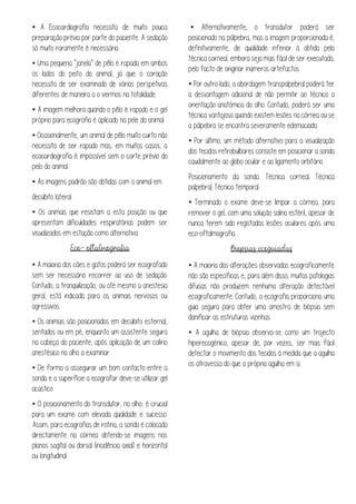 • A Ecocardiografia necessita de muito pouca
preparação prévia por parte do paciente. A sedação
só muito raramente é necessária.
• Uma pequena “janela” de pêlo é rapada em ambos
os lados do peito do animal, já que o coração
necessita de ser examinado de várias perspetivas
diferentes de maneira a o vermos na totalidade.
• A imagem melhora quando o pêlo é rapado e o gel
próprio para ecografia é aplicado na pele do animal.
• Ocasionalmente, um animal de pêlo muito curto não
necessita de ser rapado mas, em muitos casos, a
ecocardiografia é impossível sem o corte prévio do
pelo do animal.
• As imagens padrão são obtidas com o animal em
decúbito lateral.
• Os animais que resistam a esta posição ou que
apresentam dificuldades respiratórias podem ser
visualizados em estação como alternativa
• A maioria dos cães e gatos poderá ser ecografado
sem ser necessário recorrer ao uso de sedação.
Contudo, a tranquilização, ou até mesmo a anestesia
geral, está indicada para os animais nervosos ou
agressivos.
• Os animais são posicionados em decúbito esternal,
sentados ou em pé, enquanto um assistente segura
na cabeça do paciente, após aplicação de um colírio
anestésico no olho a examinar
• De forma a assegurar um bom contacto entre a
sonda e a superfície a ecografar deve-se utilizar gel
acústico
• O posicionamento do transdutor, no olho, é crucial
para um exame com elevada qualidade e sucesso.
Assim, para ecografias de rotina, a sonda é colocada
directamente na córnea obtendo-se imagens nos
planos sagital ou dorsal (incidência axial) e horizontal
ou longitudinal.
• Alternativamente, o transdutor poderá ser
posicionado na pálpebra, mas a imagem proporcionada é,
definitivamente, de qualidade inferior à obtida pela
técnica corneal, embora seja mais fácil de ser executada,
pelo facto de originar inúmeros artefactos.
• Por outro lado, a abordagem transpalpebral poderá ter
a desvantagem adicional de não permitir ao técnico a
orientação anatómica do olho. Contudo, poderá ser uma
técnica vantajosa quando existem lesões na córnea ou se
a pálpebra se encontra severamente edemaciada.
• Por último, um método alternativo para a visualização
dos tecidos retrobulbares consiste em posicionar a sonda
caudalmente ao globo ocular e ao ligamento orbitário.
Posicionamento da sonda: Técnica corneal; Técnica
palpebral; Técnica temporal
• Terminado o exame deve-se limpar a córnea, para
remover o gel, com uma solução salina estéril, apesar de
nunca terem sido registadas lesões oculares após uma
eco-oftalmografia.
• A maioria das alterações observadas ecograficamente
não são específicas e, para além disso, muitas patologias
difusas não produzem nenhuma alteração detectável
ecograficamente. Contudo, a ecografia proporciona uma
guia segura para obter uma amostra de biópsia sem
danificar as estruturas vizinhas.
• A agulha de biópsia observa-se como um trajecto
hiperecogénico, apesar de, por vezes, ser mais fácil
detectar o movimento dos tecidos à medida que a agulha
os atravessa do que a própria agulha em si.
 
