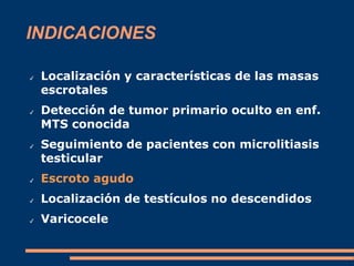 INDICACIONES
✔ Localización y características de las masas
escrotales
✔ Detección de tumor primario oculto en enf.
MTS conocida
✔ Seguimiento de pacientes con microlitiasis
testicular
✔ Escroto agudo
✔ Localización de testículos no descendidos
✔ Varicocele
 