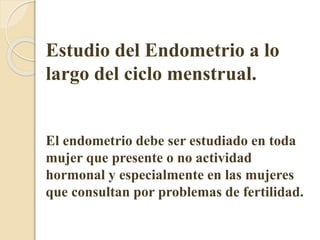 Estudio del Endometrio a lo 
largo del ciclo menstrual. 
El endometrio debe ser estudiado en toda 
mujer que presente o no actividad 
hormonal y especialmente en las mujeres 
que consultan por problemas de fertilidad. 
 