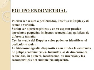 POLIPO ENDOMETRIAL 
Pueden ser sésiles o pediculados, únicos o múltiples y de 
tamaño variable. 
Suelen ser hiperecogénicos y en su espesor pueden 
apreciarse pequeñas imágenes econegativas quísticas de 
diferente tamaño. 
Con la ayuda del Doppler color podemos identificar el 
pedículo vascular. 
La histerosonografía diagnóstica con nitidez la existencia 
de pólipos endometriales. Incluidos los de dimensiones 
reducidas, su numero, localización, su inserción y las 
características del endometrio adyacente. 
 