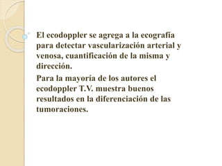 El ecodoppler se agrega a la ecografía 
para detectar vascularización arterial y 
venosa, cuantificación de la misma y 
dirección. 
Para la mayoría de los autores el 
ecodoppler T.V. muestra buenos 
resultados en la diferenciación de las 
tumoraciones. 
 