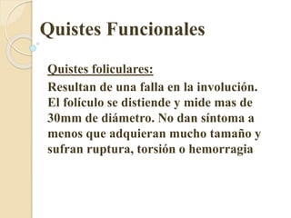 Quistes Funcionales 
Quistes foliculares: 
Resultan de una falla en la involución. 
El folículo se distiende y mide mas de 
30mm de diámetro. No dan síntoma a 
menos que adquieran mucho tamaño y 
sufran ruptura, torsión o hemorragia 
 