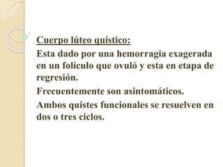 Cuerpo lúteo quístico: 
Esta dado por una hemorragia exagerada 
en un folículo que ovuló y esta en etapa de 
regresión. 
Frecuentemente son asintomáticos. 
Ambos quistes funcionales se resuelven en 
dos o tres ciclos. 
 