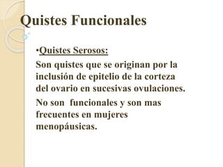 Quistes Funcionales 
•Quistes Serosos: 
Son quistes que se originan por la 
inclusión de epitelio de la corteza 
del ovario en sucesivas ovulaciones. 
No son funcionales y son mas 
frecuentes en mujeres 
menopáusicas. 
 