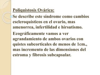 Poliquistosis Ovárica: 
Se describe este síndrome como cambios 
escleroquísticos en el ovario, mas 
amenorrea, infertilidad e hirsutismo. 
Ecográficamente vamos a ver 
agrandamiento de ambos ovarios con 
quistes subcorticales de menos de 1cm., 
mas incremento de las dimensiones del 
estroma y fibrosis subcapsular. 
 
