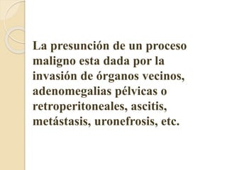 La presunción de un proceso 
maligno esta dada por la 
invasión de órganos vecinos, 
adenomegalias pélvicas o 
retroperitoneales, ascitis, 
metástasis, uronefrosis, etc. 
 