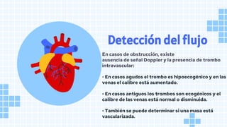En casos de obstrucción, existe
ausencia de señal Doppler y la presencia de trombo
intravascular:
• En casos agudos el trombo es hipoecogénico y en las
venas el calibre está aumentado.
• En casos antiguos los trombos son ecogénicos y el
calibre de las venas está normal o disminuida.
• También se puede determinar si una masa está
vascularizada.
Detección del flujo
 