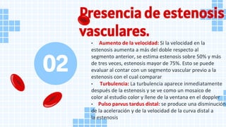 Presencia de estenosis
vasculares.
• Aumento de la velocidad: Si la velocidad en la
estenosis aumenta a más del doble respecto al
segmento anterior, se estima estenosis sobre 50% y más
de tres veces, estenosis mayor de 75%. Esto se puede
evaluar al contar con un segmento vascular previo a la
estenosis con el cual comparar
• Turbulencia: La turbulencia aparece inmediatamente
después de la estenosis y se ve como un mosaico de
color al estudio color y llene de la ventana en el doppler
• Pulso parvus tardus distal: se produce una disminución
de la aceleración y de la velocidad de la curva distal a
la estenosis
02
 