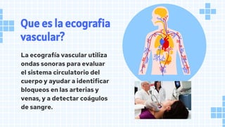 Que es la ecografia
vascular?
La ecografía vascular utiliza
ondas sonoras para evaluar
el sistema circulatorio del
cuerpo y ayudar a identificar
bloqueos en las arterias y
venas, y a detectar coágulos
de sangre.
 