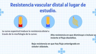 Resistencia vascular distal al lugar de
estudio.
La curva espectral traduce la resistencia distal a
través de la morfología de la curva:
Baja resistencia en que hay flujo anterógrado en
sístole t diástole.
Alta resistencia en que disminuye e incluso se
invierte el flujo diastólico.
 
