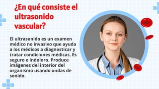 ¿En qué consiste el
ultrasonido
vascular?
El ultrasonido es un examen
médico no invasivo que ayuda
a los médicos a diagnosticar y
tratar condiciones médicas. Es
seguro e indoloro. Produce
imágenes del interior del
organismo usando ondas de
sonido.
 