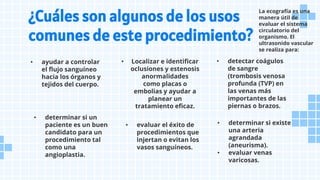 • determinar si un
paciente es un buen
candidato para un
procedimiento tal
como una
angioplastia.
¿Cuáles son algunos de los usos
comunes de este procedimiento?
• ayudar a controlar
el flujo sanguíneo
hacia los órganos y
tejidos del cuerpo.
• Localizar e identificar
oclusiones y estenosis
anormalidades
como placas o
embolias y ayudar a
planear un
tratamiento eficaz.
• evaluar el éxito de
procedimientos que
injertan o evitan los
vasos sanguíneos.
• detectar coágulos
de sangre
(trombosis venosa
profunda (TVP) en
las venas más
importantes de las
piernas o brazos.
• determinar si existe
una arteria
agrandada
(aneurisma).
• evaluar venas
varicosas.
La ecografía es una
manera útil de
evaluar el sistema
circulatorio del
organismo. El
ultrasonido vascular
se realiza para:
 