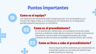 Puntos importantes
Como es el equipo?
Como es el procedimiento?
Como se lleva a cabo el procedimiento?
Las máquinas de ultrasonido están compuestas por una computadora y un
monitor de video unidos a un transductor El transductor es un dispositivo
portátil pequeño que parece un micrófono.
En un examen por ultrasonido, un transductor envía las ondas
sonoras y recibe las ondas del eco (retorno). Cuando se presiona el
transductor contra la piel, envía pequeños pulsos de ondas
acústicas de alta frecuencia inaudibles hacia el interior del cuerpo.
Para la mayoría de los exámenes por ultrasonido, en
la posición supina ,en una mesa de examen que
puede inclinarse o moverse.
02
01
03
 