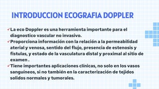 INTRODUCCION ECOGRAFIA DOPPLER
✓La eco Doppler es una herramienta importante para el
diagnostico vascular no invasivo.
✓Proporciona información con la relación a la permeabilidad
aterial y venosa, sentido del flujo, presencia de estenosis y
fistulas, y estado de la vasculatura distal y proximal al sitio de
examen .
✓Tiene importantes aplicaciones clínicas, no solo en los vasos
sanguíneos, si no también en la caracterización de tejidos
solidos normales y tumorales.
 