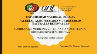UNIVERSIDAD NACIONAL DE LOJA
FACULTAD AGROPECUARIA Y DE RECURSOS
NATURALES RENOVABLES
CARRERA DE MEDICINA VETERINARIA Y ZOOTECNIA
BIOTECNOLOGÍAS REPRODUCTIVAS
“Ecografía y calidad seminal”
Por: Yazmin Aguirre Docente: Dr. Manuel Quezada
 